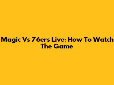 Magic Vs 76ers Live: How To Watch The Game