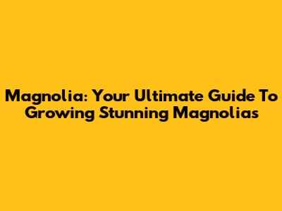 Magnolia: Your Ultimate Guide To Growing Stunning Magnolias