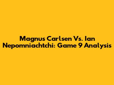 Magnus Carlsen Vs. Ian Nepomniachtchi: Game 9 Analysis