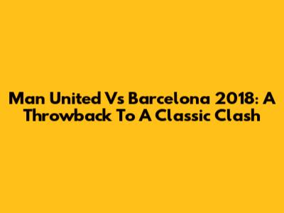 Man United Vs Barcelona 2018: A Throwback To A Classic Clash
