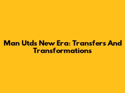Man Utd's New Era: Transfers And Transformations