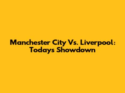 Manchester City Vs. Liverpool: Today's Showdown