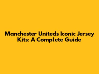 Manchester United's Iconic Jersey Kits: A Complete Guide