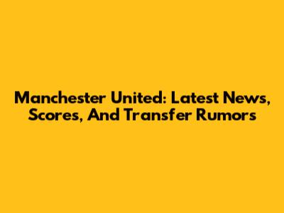 Manchester United: Latest News, Scores, And Transfer Rumors