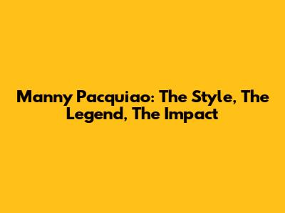 Manny Pacquiao: The Style, The Legend, The Impact