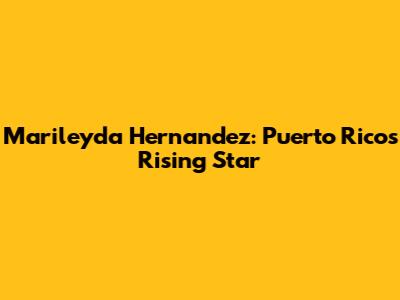 Marileyda Hernandez: Puerto Rico's Rising Star