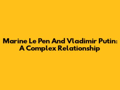 Marine Le Pen And Vladimir Putin: A Complex Relationship