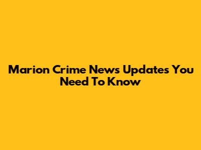 Marion Crime News Updates You Need To Know