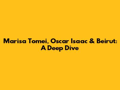 Marisa Tomei, Oscar Isaac & Beirut: A Deep Dive
