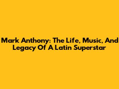Mark Anthony: The Life, Music, And Legacy Of A Latin Superstar
