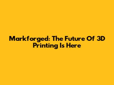 Markforged: The Future Of 3D Printing Is Here