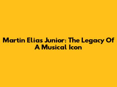 Martin Elias Junior: The Legacy Of A Musical Icon