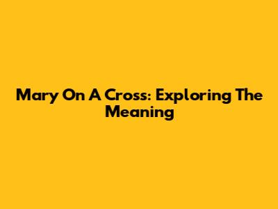 Mary On A Cross: Exploring The Meaning