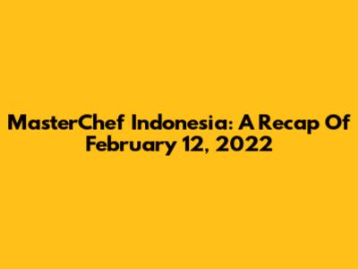 MasterChef Indonesia: A Recap Of February 12, 2022