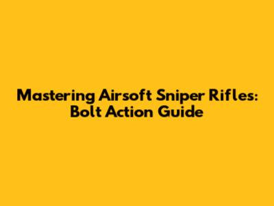 Mastering Airsoft Sniper Rifles: Bolt Action Guide