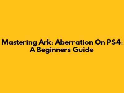 Mastering Ark: Aberration On PS4: A Beginner's Guide