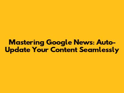 Mastering Google News: Auto-Update Your Content Seamlessly