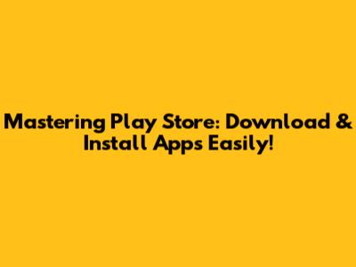 Mastering Play Store: Download & Install Apps Easily!