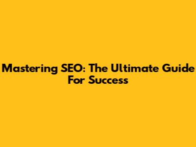 Mastering SEO: The Ultimate Guide For Success