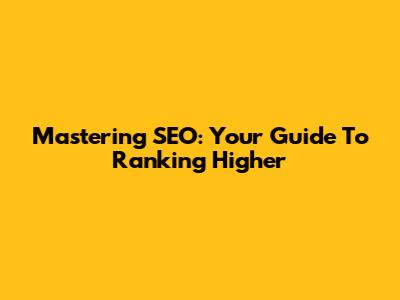 Mastering SEO: Your Guide To Ranking Higher