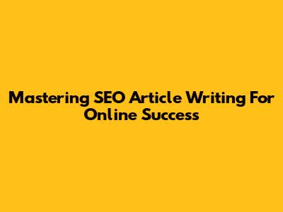 Mastering SEO Article Writing For Online Success