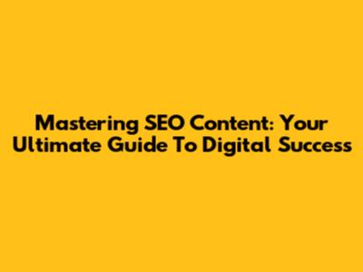 Mastering SEO Content: Your Ultimate Guide To Digital Success