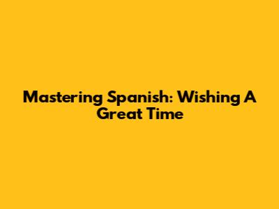 Mastering Spanish: Wishing A Great Time