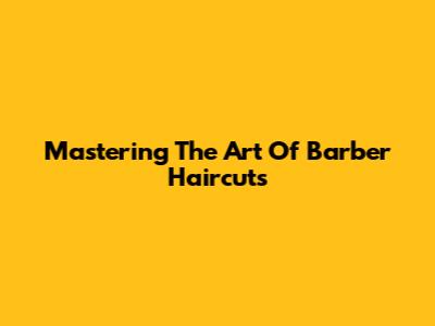 Mastering The Art Of Barber Haircuts