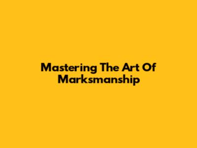 Mastering The Art Of Marksmanship
