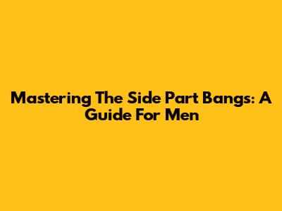 Mastering The Side Part Bangs: A Guide For Men