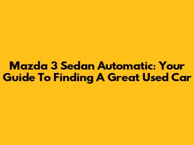 Mazda 3 Sedan Automatic: Your Guide To Finding A Great Used Car