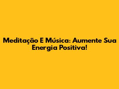 Meditação E Música: Aumente Sua Energia Positiva!