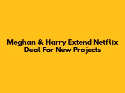 Meghan & Harry Extend Netflix Deal For New Projects