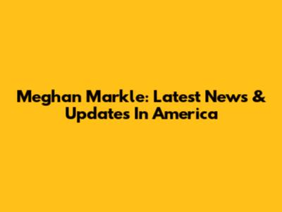 Meghan Markle: Latest News & Updates In America
