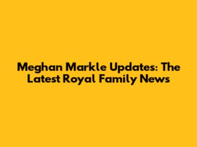 Meghan Markle Updates: The Latest Royal Family News