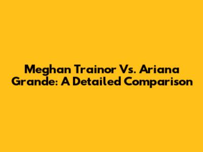 Meghan Trainor Vs. Ariana Grande: A Detailed Comparison