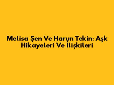 Melisa Şen Ve Harun Tekin: Aşk Hikayeleri Ve İlişkileri