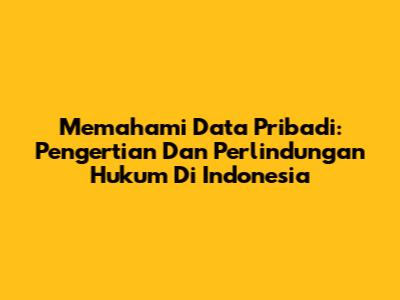 Memahami Data Pribadi: Pengertian Dan Perlindungan Hukum Di Indonesia