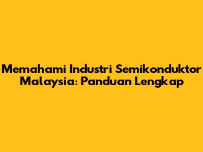 Memahami Industri Semikonduktor Malaysia: Panduan Lengkap