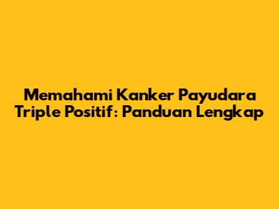 Memahami Kanker Payudara Triple Positif: Panduan Lengkap