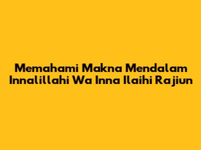 Memahami Makna Mendalam 'Innalillahi Wa Inna Ilaihi Raji'un'
