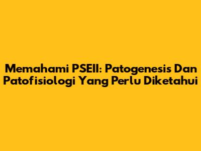 Memahami PSEII: Patogenesis Dan Patofisiologi Yang Perlu Diketahui