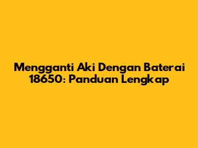 Mengganti Aki Dengan Baterai 18650: Panduan Lengkap