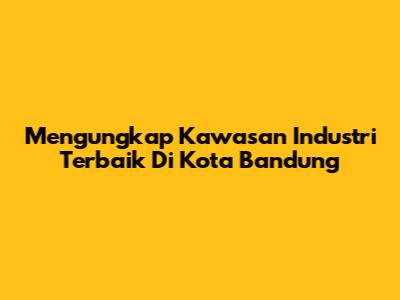 Mengungkap Kawasan Industri Terbaik Di Kota Bandung
