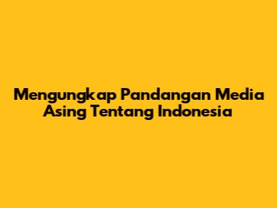 Mengungkap Pandangan Media Asing Tentang Indonesia