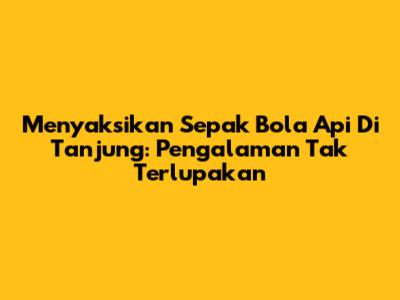 Menyaksikan Sepak Bola Api Di Tanjung: Pengalaman Tak Terlupakan