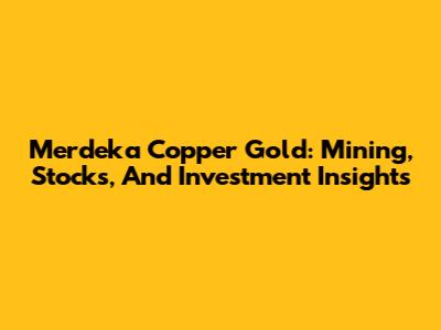 Merdeka Copper Gold: Mining, Stocks, And Investment Insights