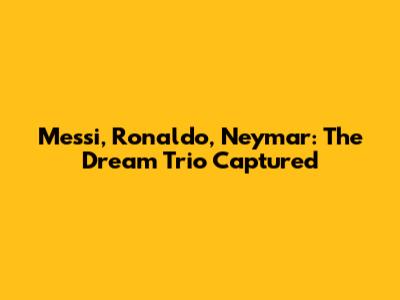 Messi, Ronaldo, Neymar: The Dream Trio Captured