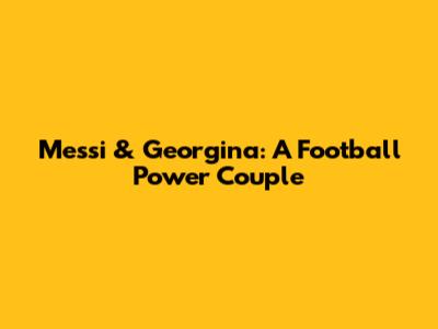 Messi & Georgina: A Football Power Couple