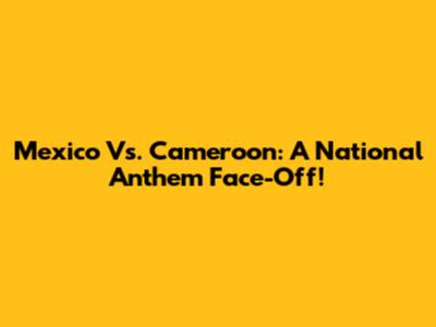Mexico Vs. Cameroon: A National Anthem Face-Off!